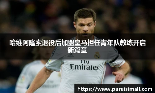 哈维阿隆索退役后加盟皇马担任青年队教练开启新篇章