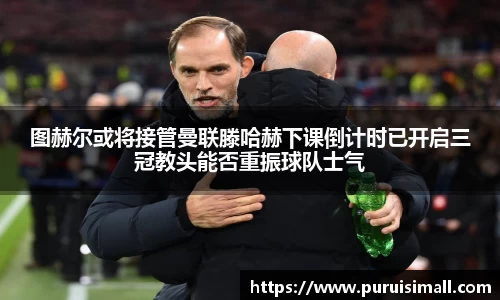 图赫尔或将接管曼联滕哈赫下课倒计时已开启三冠教头能否重振球队士气